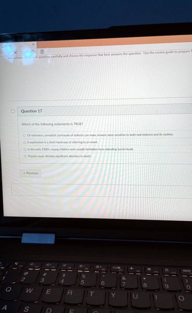 Instructions: Read each question carefully and choose the response that best answers the question. Use the review guide to prepare
Question 17
Which of the following statements is TRUE?
On television, unrealistic portrayals of violence can make viewers more sensitive to both real violence and its victims.
A euphemism is a short-hand way of referring to an event.
In the early 1900's, young children were usually forbidden from attending burial rituals.
Popular music devotes significant attention to death.
Previous
