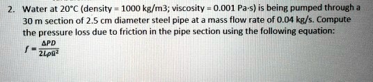 Water at 20°C (density = 1000 kg/m3; viscosity = 0.001 Pa·s) is being pumped through a 30 m section of 2.5 cm diameter steel pipe at a mass flow rate of 0.04 kg/s. Compute the pressure loss due to friction in the pipe section using the following equation: f = ?PD / 2L?u?²