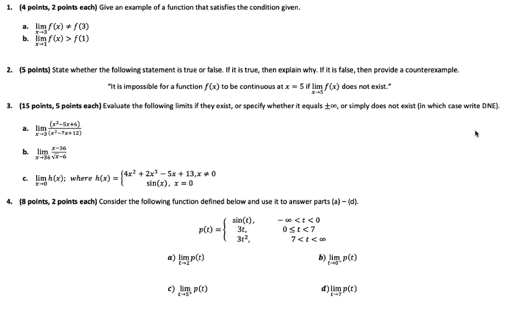 1. (4 points, 2 points each) Give an example of a function that satisfies the condition given.

a. lim f(x) ? f(3)
x?3
b. lim f(x) > f(1)
x?1

2. (5 points) State whether the following statement is true or false. If it is true, then explain why. If it is false, then provide a counterexample.

?It is impossible for a function f(x) to be continuous at x = 5 if lim f(x) does not exist."
x?5

3. (15 points, 5 points each) Evaluate the following limits if they exist, or specify whether it equals ?, or simply does not exist (in which case write DNE).

a. lim (x^2-5x+6)/(x^2-7x+12)
x?3

b. lim (x-36)/(?x-6)
x?36

c. lim h(x); where h(x) = 4x^2 + 2x^3 – 5x + 13, x ? 0
x?0                       sin(x), x = 0

4. (8 points, 2 points each) Consider the following function defined below and use it to answer parts (a) – (d).

p(t) =  sin(t), -? < t < 0
         3t,      0 ? t < 7
         3t^2,     7 < t < ?

a) lim p(t)                b) lim p(t)
   t?2                       t?0-

c) lim p(t)                d) lim p(t)
   t?5+                      t?7