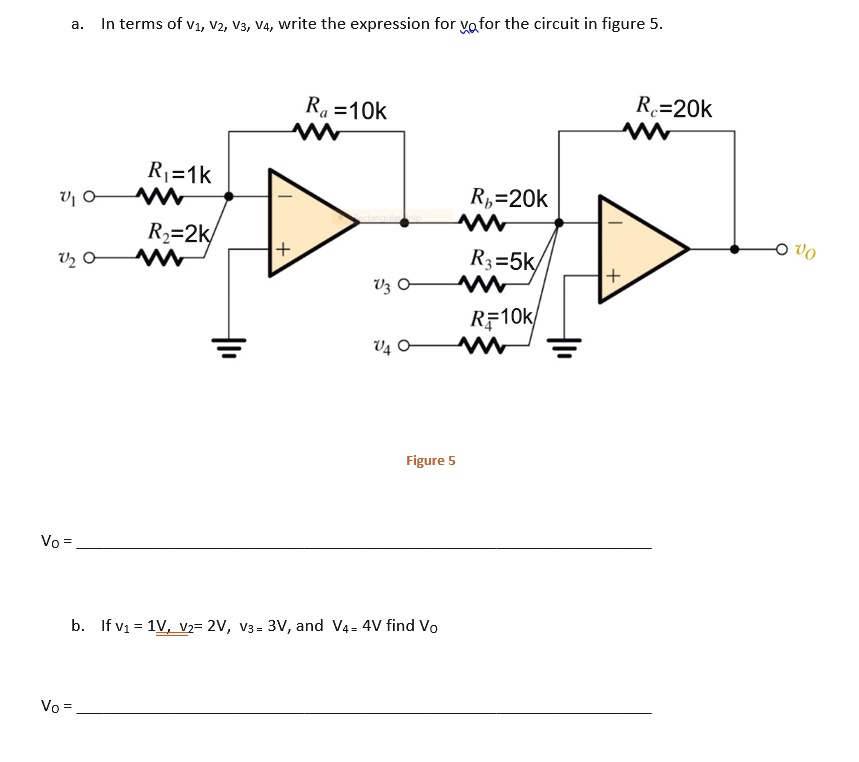 a. In terms of v1, v2, v3, v4, write the expression for vo for the circuit in figure 5.
Ra = 10k
Rc = 20k
R1 = 1k
Rb = 20k
R2 = 2k
R3 = 5k
R4 = 10k
v1, v2, v3, v4, vo
Figure 5
Vo =
b. If v1 = 1V, v2 = 2V, v3 = 3V, and v4 = 4V find Vo
Vo =