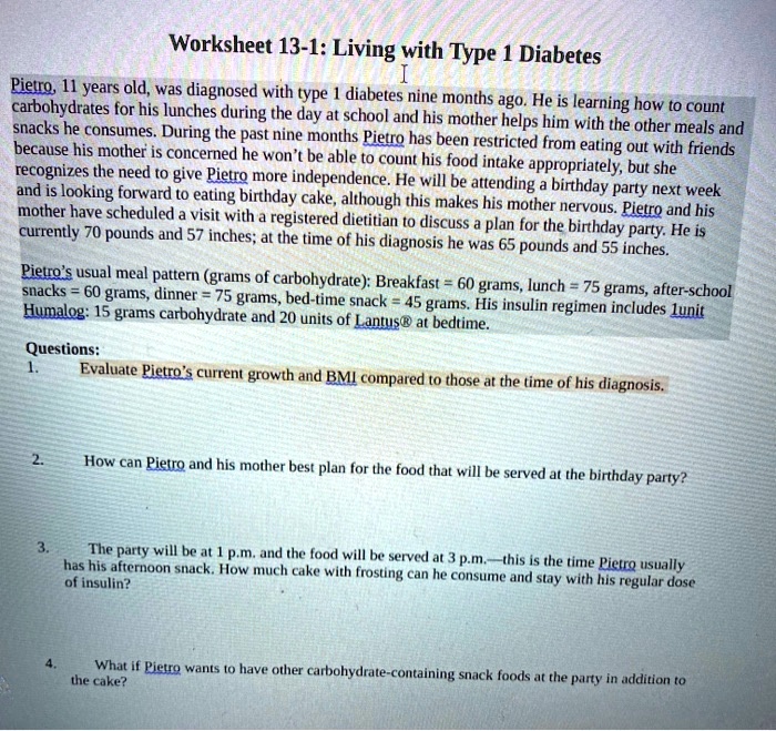 Worksheet 13-1: Living with Type 1 Diabetes

Pietro, 11 years old, was diagnosed with type 1 diabetes nine months ago. He is learning how to count carbohydrates for his lunches during the day at school and his mother helps him with the other meals and snacks he consumes. During the past nine months Pietro has been restricted from eating out with friends because his mother is concerned he won't be able to count his food intake appropriately, but she recognizes the need to give Pietro more independence. He will be attending a birthday party next week and is looking forward to eating birthday cake, although this makes his mother nervous. Pietro and his mother have scheduled a visit with a registered dietitian to discuss a plan for the birthday party. He is currently 70 pounds and 57 inches; at the time of his diagnosis he was 65 pounds and 55 inches.

Pietro's usual meal pattern (grams of carbohydrate): Breakfast = 60 grams, lunch = 75 grams, after-school snacks = 60 grams, dinner = 75 grams, bed-time snack = 45 grams. His insulin regimen includes 1unit Humalog: 15 grams carbohydrate and 20 units of Lantus® at bedtime.

Questions:
1. Evaluate Pietro's current growth and BMI compared to those at the time of his diagnosis.
2. How can Pietro and his mother best plan for the food that will be served at the birthday party?
3. The party will be at 1 p.m. and the food will be served at 3 p.m.—this is the time Pietro usually has his afternoon snack. How much cake with frosting can he consume and stay with his regular dose of insulin?
4. What if Pietro wants to have other carbohydrate-containing snack foods at the party in addition to the cake?