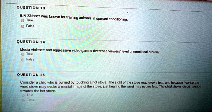 QUESTION 13
B.F. Skinner was known for training animals in operant conditioning.
True
False
QUESTION 14
Media violence and aggressive video games decrease viewers' level of emotional arousal.
True
False
QUESTION 15
Consider a child who is burned by touching a hot stove. The sight of the stove may evoke fear, and because hearing the
word stove may evoke a mental image of the stove, just hearing the word may evoke fear. The child shows discrimination
towards the hot stove.
True
False