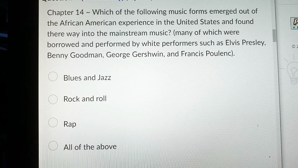 Chapter 14   Which of the following music forms emerged out of the African American experience in the United States and found there way into the mainstream music? (many of which were borrowed and performed by white performers such as Elvis Presley, Benny Goodman, George Gershwin, and Francis Poulenc).

Blues and Jazz
Rock and roll
Rap
All of the above