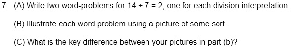 7. (A) Write two word-problems for 14 ÷ 7 = 2, one for each division interpretation.
(B) Illustrate each word problem using a picture of some sort.
(C) What is the key difference between your pictures in part (b)?