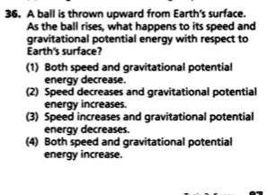 36. A ball is thrown upward from Earth's surface.
As the ball rises, what happens to its speed and
gravitational potential energy with respect to
Earth's surface?
(1) Both speed and gravitational potential
energy decrease.
(2) Speed decreases and gravitational potential
energy increases.
(3) Speed increases and gravitational potential
energy decreases.
(4) Both speed and gravitational potential
energy increase.