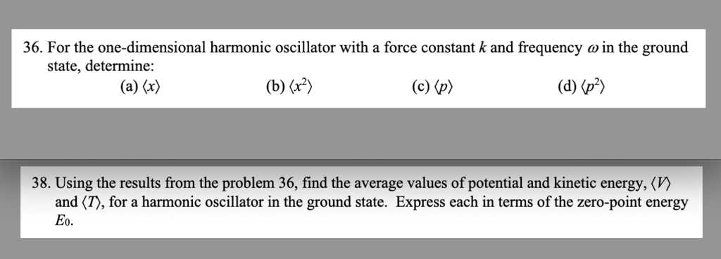 36. For the one-dimensional harmonic oscillator with a force constant k and frequency ω in the ground
state, determine:
(a) ⟨ x ⟩
(b) ⟨ x^2 ⟩
(c) ⟨ p ⟩
(d) ⟨ p^2 ⟩
38. Using the results from the problem 36, find the average values of potential and kinetic energy, ⟨ V ⟩
and ⟨ T ⟩, for a harmonic oscillator in the ground state. Express each in terms of the zero-point energy
E0.