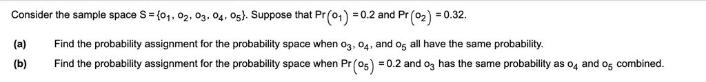 Consider the sample space S = o1, o2, o3, o4, o5. Suppose that Pr(o1) = 0.2 and Pr(o2) = 0.32.

(a) Find the probability assignment for the probability space when o3, o4, and o5 all have the same probability.
(b) Find the probability assignment for the probability space when Pr(o5) = 0.2 and o3 has the same probability as o4 and o5 combined.
