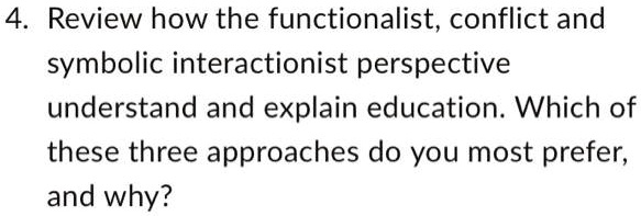 4. Review how the functionalist, conflict and
symbolic interactionist perspective
understand and explain education. Which of
these three approaches do you most prefer,
and why?