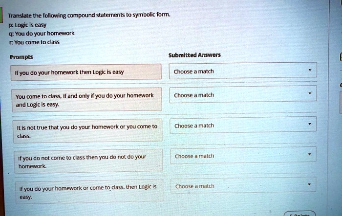 Translate the following compound statements to symbolic form.
p: Logic is easy
q: You do your homework
r: You come to class

Prompts
If you do your homework then Logic is easy
You come to class, if and only if you do your homework and Logic is easy.
It is not true that you do your homework or you come to class.
If you do not come to class then you do not do your homework.
If you do your homework or come to class, then Logic is easy.