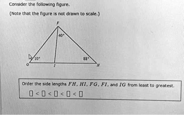 Consider the following figure.
(Note that the figure is not drawn to scale.)
F
40°
10°
88°
G
I
H
Order the side lengths FH, HI, FG, FI, and IG from least to greatest.
? < ? < ? < ? < ?