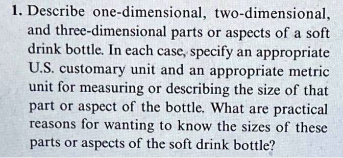 1. Describe one-dimensional, two-dimensional,
and three-dimensional parts or aspects of a soft
drink bottle. In each case, specify an appropriate
U.S. customary unit and an appropriate metric
unit for measuring or describing the size of that
part or aspect of the bottle. What are practical
reasons for wanting to know the sizes of these
parts or aspects of the soft drink bottle?
