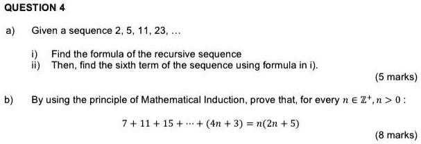 QUESTION 4

a) Given a sequence 2, 5, 11, 23, ...

i) Find the formula of the recursive sequence
ii) Then, find the sixth term of the sequence using formula in i).

b) By using the principle of Mathematical Induction, prove that, for every n ? ??, n > 0 :

7 + 11 + 15 + ? + (4n + 3) = n(2n + 5)