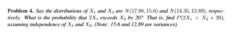 Problem 4. Say the distributions of X1 and X2 are N(17.88, 15.6) and N(14.35, 12.89), respectively. What is the probability that 2X1 exceeds X2 by 20? That is, find P(2X1 > X2 + 20), assuming independence of X1 and X2. (Note: 15.6 and 12.89 are variances).