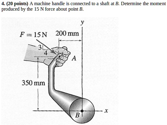 4. (20 points) A machine handle is connected to a shaft at B. Determine the moment produced by the 15 N force about point B.
F = 15 N     200 mm
y
3
4
A
350 mm
x
B
