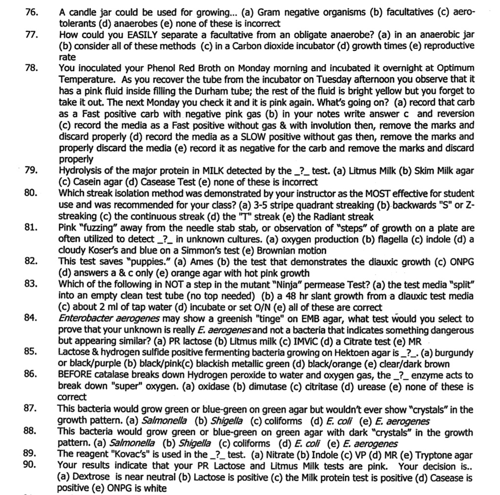 76. A candle jar could be used for growing... (a) Gram negative organisms (b) facultatives (c) aero-tolerants (d) anaerobes (e) none of these is incorrect
77. How could you EASILY separate a facultative from an obligate anaerobe? (a) in an anaerobic jar (b) consider all of these methods (c) in a Carbon dioxide incubator (d) growth times (e) reproductive rate
78. You inoculated your Phenol Red Broth on Monday morning and incubated it overnight at Optimum Temperature. As you recover the tube from the incubator on Tuesday afternoon you observe that it has a pink fluid inside filling the Durham tube; the rest of the fluid is bright yellow but you forget to take it out. The next Monday you check it and it is pink again. What's going on? (a) record that carb as a Fast positive carb with negative pink gas (b) in your notes write answer c and reversion (c) record the media as a Fast positive without gas     with involution then, remove the marks and discard properly (d) record the media as a SLOW positive without gas then, remove the marks and properly discard the media (e) record it as negative for the carb and remove the marks and discard properly
79. Hydrolysis of the major protein in MILK detected by the ? test. (a) Litmus Milk (b) Skim Milk agar (c) Casein agar (d) Casease Test (e) none of these is incorrect
80. Which streak isolation method was demonstrated by your instructor as the MOST effective for student use and was recommended for your class? (a) 3-5 stripe quadrant streaking (b) backwards "S" or Z-streaking (c) the continuous streak (d) the "T" streak (e) the Radiant streak
81. Pink "fuzzing" away from the needle stab stab, or observation of "steps" of growth on a plate are often utilized to detect ? in unknown cultures. (a) oxygen production (b) flagella (c) indole (d) a cloudy Koser's and blue on a Simmon's test (e) Brownian motion
82. This test saves "puppies." (a) Ames (b) the test that demonstrates the diauxic growth (c) ONPG (d) answers a     c only (e) orange agar with hot pink growth
83. Which of the following is NOT a step in the mutant "Ninja" permease Test? (a) the test media "split" into an empty clean test tube (no top needed) (b) a 48 hr slant growth from a diauxic test media (c) about 2 ml of tap water (d) incubate or set O/N (e) all of these are correct
84. Enterobacter aerogenes may show a greenish "tinge" on EMB agar, what test would you select to prove that your unknown is really E. aerogenes and not a bacteria that indicates something dangerous but appearing similar? (a) PR lactose (b) Litmus milk (c) IMViC (d) a Citrate test (e) MR
85. Lactose     hydrogen sulfide positive fermenting bacteria growing on Hektoen agar is ?. (a) burgundy or black/purple (b) black/pink(c) blackish metallic green (d) black/orange (e) clear/dark brown
86. BEFORE catalase breaks down Hydrogen peroxide to water and oxygen gas, the ? enzyme acts to break down "super" oxygen. (a) oxidase (b) dimutase (c) citritase (d) urease (e) none of these is correct
87. This bacteria would grow green or blue-green on green agar but wouldn't ever show "crystals" in the growth pattern. (a) Salmonella (b) Shigella (c) coliforms (d) E. coli (e) E. aerogenes
88. This bacteria would grow green or blue-green on green agar with dark "crystals" in the growth pattern. (a) Salmonella (b) Shigella (c) coliforms (d) E. coli (e) E. aerogenes
89. The reagent "Kovac's" is used in the ? test. (a) Nitrate (b) Indole (c) VP (d) MR (e) Tryptone agar
90. Your results indicate that your PR Lactose and Litmus Milk tests are pink. Your decision is.. (a) Dextrose is near neutral (b) Lactose is positive (c) the Milk protein test is positive (d) Casease is positive (e) ONPG is white