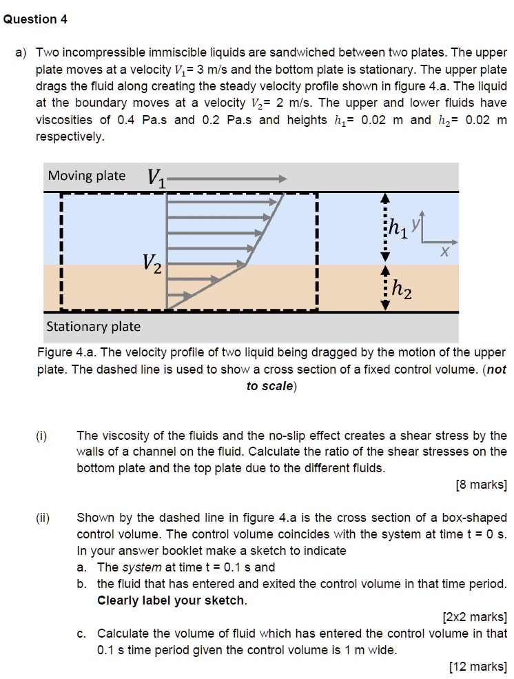 Question 4

a) Two incompressible immiscible liquids are sandwiched between two plates. The upper plate moves at a velocity V1= 3 m/s and the bottom plate is stationary. The upper plate drags the fluid along creating the steady velocity profile shown in figure 4.a. The liquid at the boundary moves at a velocity V2= 2 m/s. The upper and lower fluids have viscosities of 0.4 Pa.s and 0.2 Pa.s and heights h1= 0.02 m and h2= 0.02 m respectively.

Moving plate V1
V2
h1
h2
Stationary plate
Figure 4.a. The velocity profile of two liquid being dragged by the motion of the upper plate. The dashed line is used to show a cross section of a fixed control volume. (not to scale)

(i) The viscosity of the fluids and the no-slip effect creates a shear stress by the walls of a channel on the fluid. Calculate the ratio of the shear stresses on the bottom plate and the top plate due to the different fluids.
[8 marks]

(ii) Shown by the dashed line in figure 4.a is the cross section of a box-shaped control volume. The control volume coincides with the system at time t = 0 s. In your answer booklet make a sketch to indicate
a. The system at time t = 0.1 s and
b. the fluid that has entered and exited the control volume in that time period.
Clearly label your sketch.
[2x2 marks]
c. Calculate the volume of fluid which has entered the control volume in that 0.1 s time period given the control volume is 1 m wide.
[12 marks]