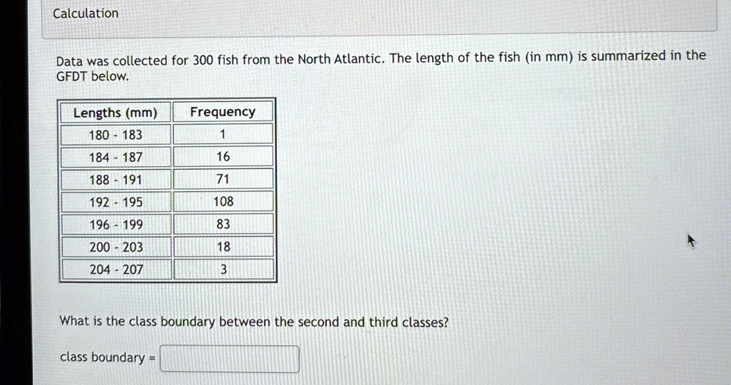 Calculation
Data was collected for 300 fish from the North Atlantic. The length of the fish (in mm) is summarized in the
GFDT below.
Lengths (mm)	Frequency
180 - 183	1
184 - 187	16
188 - 191	71
192 - 195	108
196 - 199	83
200 - 203	18
204 - 207	3
What is the class boundary between the second and third classes?
class boundary =
