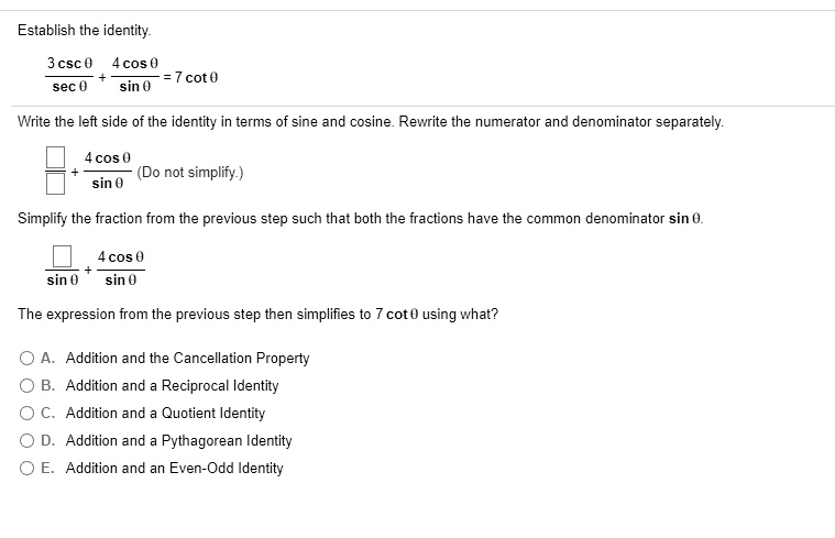 Establish the identity.
3 csc ? / sec ? + 4 cos ? / sin ? = 7 cot ?
Write the left side of the identity in terms of sine and cosine. Rewrite the numerator and denominator separately.
[ ] / [ ] + 4 cos ? / sin ? (Do not simplify.)
Simplify the fraction from the previous step such that both the fractions have the common denominator sin ?.
[ ] / sin ? + 4 cos ? / sin ?
The expression from the previous step then simplifies to 7 cot ? using what?
A. Addition and the Cancellation Property
B. Addition and a Reciprocal Identity
C. Addition and a Quotient Identity
D. Addition and a Pythagorean Identity
E. Addition and an Even-Odd Identity