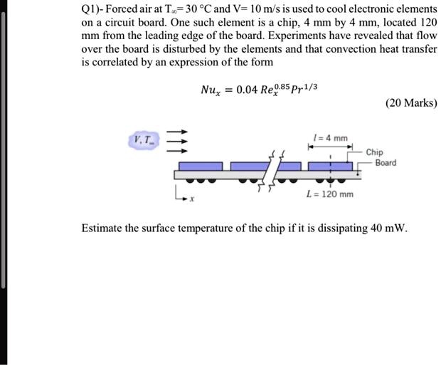 Q1)- Forced air at T? = 30 °C and V = 10 m/s is used to cool electronic elements on a circuit board. One such element is a chip, 4 mm by 4 mm, located 120 mm from the leading edge of the board. Experiments have revealed that flow over the board is disturbed by the elements and that convection heat transfer is correlated by an expression of the form

Nux = 0.04 Rex^0.85 Pr^1/3

Estimate the surface temperature of the chip if it is dissipating 40 mW.