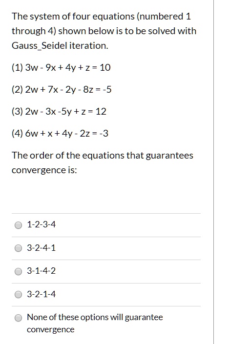 The system of four equations (numbered 1 through 4) shown below is to be solved with GaussSeidel iteration.

(1) 3w - 9x + 4y + z = 10
(2) 2w + 7x - 2y - 8z = -5
(3) 2w - 3x - 5y + z = 12
(4) 6w + x + 4y - 2z = -3

The order of the equations that guarantees convergence is:

1-2-3-4
3-2-4-1
3-1-4-2
3-2-1-4
None of these options will guarantee convergence