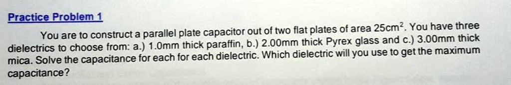 You are to construct a parallel plate capacitor out of two flat plates of area 25cm². You have three dielectrics to choose from: a.) 1.0mm thick paraffin, b.) 2.00mm thick Pyrex glass and c.) 3.00mm thick mica. Solve the capacitance for each for each dielectric. Which dielectric will you use to get the maximum capacitance?
