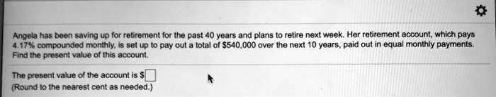 Angela has been saving up for retirement for the past 40 years and plans to retire next week. Her retirement account, which pays 4.17% compounded monthly, is set up to pay out a total of $540,000 over the next 10 years, paid out in equal monthly payments. Find the present value of this account.

The present value of the account is (Round to the nearest cent as needed.)