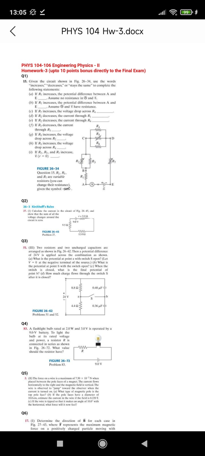PHYS 104-106 Engineering Physics - II
Homework-3 (upto 10 points bonus directly to the Final Exam)
Q1)
15. Given the circuit shown in Fig. 26-34, use the words "increases," "decreases," or "stays the same" to complete the following statements:
(a) If R7 increases, the potential difference between A and E . Assume no resistance in (A) and E.
(b) If R7 increases, the potential difference between A and E . Assume (A) and E have resistance.
(c) If R7 increases, the voltage drop across R4 .
(d) If R2 decreases, the current through R1 .
(e) If R2 decreases, the current through R6 .
(f) If R2 decreases, the current through R3 .
(g) If R5 increases, the voltage drop across R2 .
(h) If R5 increases, the voltage drop across R4 .
(i) If R2, R5, and R7 increase, E (r = 0) .
FIGURE 26-34
Question 15. R2, R5, and R7 are variable resistors (you can change their resistance), given the symbol -VVV-.
Q2)
26-3 Kirchhoff's Rules
27. (I) Calculate the current in the circuit of Fig. 26-45, and show that the sum of all the voltage changes around the circuit is zero.
Q3)
51. (III) Two resistors and two uncharged capacitors are arranged as shown in Fig. 26-62. Then a potential difference of 24 V is applied across the combination as shown. (a) What is the potential at point a with switch S open? (Let V = 0 at the negative terminal of the source.) (b) What is the potential at point b with the switch open? (c) When the switch is closed, what is the final potential of point b? (d) How much charge flows through the switch S after it is closed?
Q4)
83. A flashlight bulb rated at 2.0 W and 3.0 V is operated by a 9.0-V battery. To light the bulb at its rated voltage and power, a resistor R is connected in series as shown in Fig. 26-72. What value should the resistor have?
Q5)
5. (II) The force on a wire is a maximum of 7.50 x 10^-2 N when placed between the pole faces of a magnet. The current flows horizontally to the right and the magnetic field is vertical. The wire is observed to "jump" toward the observer when the current is turned on. (a) What type of magnetic pole is the top pole face? (b) If the pole faces have a diameter of 10.0 cm, estimate the current in the wire if the field is 0.220 T. (c) If the wire is tipped so that it makes an angle of 10.0" with the horizontal, what force will it now feel?
Q6)
17. (I) Determine the direction of B for each case in Fig. 27-43, where F represents the maximum magnetic force on a positively charged particle moving with