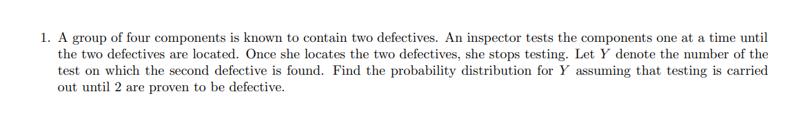 A group of four components is known to contain two defectives. An inspector tests the components one at a time until the two defectives are located. Once she locates the two defectives, she stops testing. Let Y denote the number of the test on which the second defective is found. Find the probability distribution for Y assuming that testing is carried out until 2 are proven to be defective.