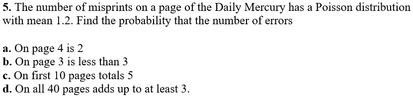 5. The number of misprints on a page of the Daily Mercury has a Poisson distribution
with mean 1.2. Find the probability that the number of errors

a. On page 4 is 2
b. On page 3 is less than 3
c. On first 10 pages totals 5
d. On all 40 pages adds up to at least 3.