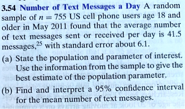 3.54 Number of Text Messages a Day A random sample of n = 755 US cell phone users age 18 and older in May 2011 found that the average number of text messages sent or received per day is 41.5 messages, with standard error about 6.1.
(a) State the population and parameter of interest. Use the information from the sample to give the best estimate of the population parameter.
(b) Find and interpret a 95% confidence interval for the mean number of text messages.