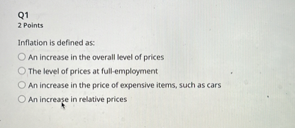 Q1
2 Points
Inflation is defined as:
An increase in the overall level of prices
The level of prices at full-employment
An increase in the price of expensive items, such as cars
An increase in relative prices