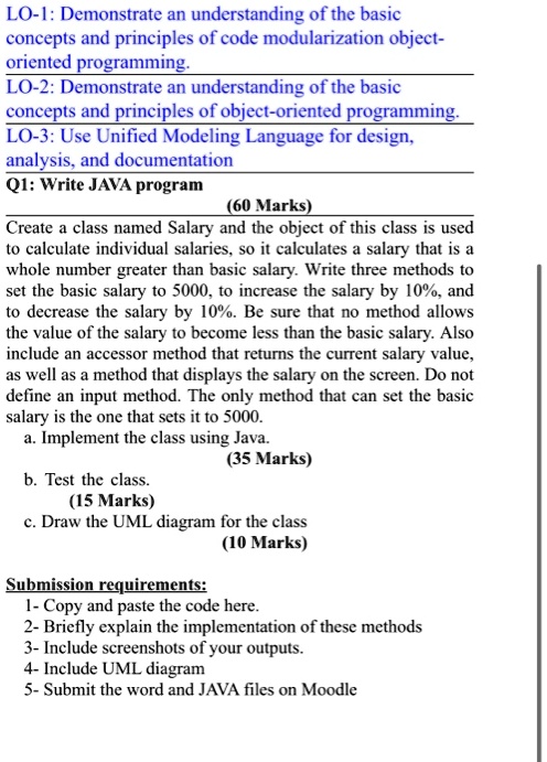 LO-1: Demonstrate an understanding of the basic
concepts and principles of code modularization object-
oriented programming.
LO-2: Demonstrate an understanding of the basic
concepts and principles of object-oriented programming.
LO-3: Use Unified Modeling Language for design,
analysis, and documentation
Q1: Write JAVA program
(60 Marks)
Create a class named Salary and the object of this class is used
to calculate individual salaries, so it calculates a salary that is a
whole number greater than basic salary. Write three methods to
set the basic salary to 5000, to increase the salary by 10%, and
to decrease the salary by 10%. Be sure that no method allows
the value of the salary to become less than the basic salary. Also
include an accessor method that returns the current salary value,
as well as a method that displays the salary on the screen. Do not
define an input method. The only method that can set the basic
salary is the one that sets it to 5000.
a. Implement the class using Java.
(35 Marks)
b. Test the class.
(15 Marks)
c. Draw the UML diagram for the class
(10 Marks)
Submission requirements:
1- Copy and paste the code here.
2- Briefly explain the implementation of these methods
3- Include screenshots of your outputs.
4- Include UML diagram
5- Submit the word and JAVA files on Moodle