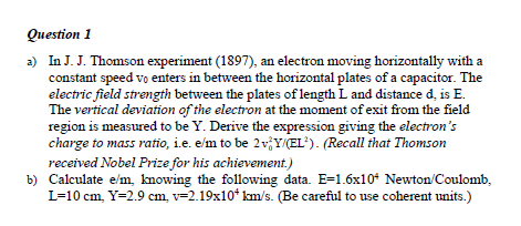 Question 1
a) In J. J. Thomson experiment (1897), an electron moving horizontally with a constant speed v0 enters in between the horizontal plates of a capacitor. The electric field strength between the plates of length L and distance d, is E. The vertical deviation of the electron at the moment of exit from the field region is measured to be Y. Derive the expression giving the electron's charge to mass ratio, i.e. e/m to be 2v0^2Y/(EL^2). (Recall that Thomson received Nobel Prize for his achievement.)
b) Calculate e/m, knowing the following data. E=1.6x10^4 Newton/Coulomb, L=10 cm, Y=2.9 cm, v=2.19x10^4 km/s. (Be careful to use coherent units.)
