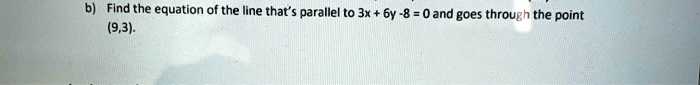 b) Find the equation of the line that's parallel to 3x + 6y -8 = 0 and goes through the point (9,3).
