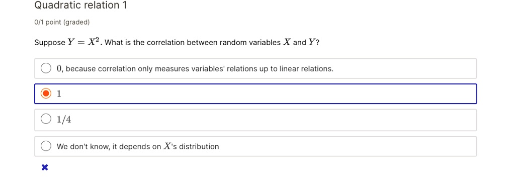 Quadratic relation 1
Suppose Y = X^2. What is the correlation between random variables X and Y?
0, because correlation only measures variables' relations up to linear relations.
1
1/4
We don't know, it depends on X's distribution