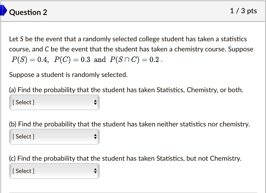 Let S be the event that a randomly selected college student has taken a statistics
course, and C be the event that the student has taken a chemistry course. Suppose
P(S) = 0.4, P(C) = 0.3 and P(S ? C) = 0.2.
Suppose a student is randomly selected.
(a) Find the probability that the student has taken Statistics, Chemistry, or both.
(b) Find the probability that the student has taken neither statistics nor chemistry.
(c) Find the probability that the student has taken Statistics, but not Chemistry.