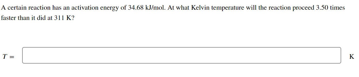 A certain reaction has an activation energy of 34.68  kJ / mol. At what Kelvin temperature will the reaction proceed 3.50 times faster than it did at 311  K ?

    T=
