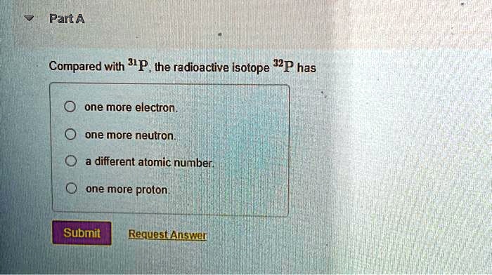Part A
Compared with ^31P, the radioactive isotope ^32P has
one more electron.
one more neutron.
a different atomic number.
one more proton.
Submit Request Answer