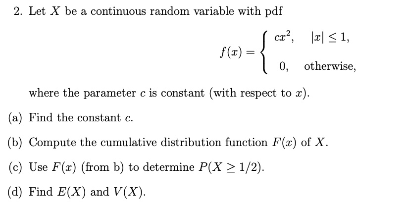 2. Let X be a continuous random variable with pdf
f(x) =  cx^2, |x| ? 1,
0, otherwise,
where the parameter c is constant (with respect to x).
(a) Find the constant c.
(b) Compute the cumulative distribution function F(x) of X.
(c) Use F(x) (from b) to determine P(X ? 1/2).
(d) Find E(X) and V(X).