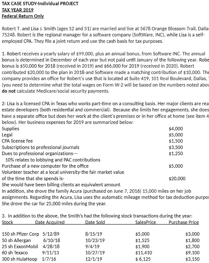 TAX CASE STUDY-Individual PROJECT
TAX YEAR 2019
Federal Return Only

Robert T. and Lisa J. Smith (ages 52 and 51) are married and live at 5678 Orange Blossom Trail, Dallas, TX 75248. Robert is the regional manager for a software company (SoftWare, INC), while Lisa is a self-employed CPA. They file a joint return and use the cash basis for tax purposes.

1. Robert receives a yearly salary of 99,000, plus an annual bonus, from Software INC. The annual bonus is determined in December of each year but not paid until January of the following year. Robert bonus is50,000 for 2018 (received in 2019) and 66,000 for 2019 (received in 2020). Robert contributed20,000 to the plan in 2018-and Software made a matching contribution of 10,000. The company provides an office for Robert's use that is located at Suite 419, 101 Real Boulevard, Dallas, TX (you need to determine what the total wages on Form W-2 will be based on the numbers noted above-do not calculate Medicare/social security payments.

2: Lisa is a licensed CPA in Texas who works part-time on a consulting basis. Her major clients are real estate developers (both residential and commercial). Because she limits her engagements, she does not have a separate office but does her work at the client's premises or in her office at home (see item 4 below). Her business expenses for 2019 are summarized below:
Supplies4,000
Legal 5,000
CPA license fee1,500
Subscriptions to professional journals 3,500
Dues to professional organizations—1,250
10% relates to lobbying and PAC contributions
Purchase of a new computer for the office 5,000
Volunteer teacher at a local university-the fair market value of the time that she spends is-20,000
She would have been billing clients an equivalent amount
In addition, she drove the family Acura (purchased on June 7, 2016) 15,000 miles on her job assignments. Regarding the Acura, Lisa uses the automatic mileage method for tax deduction purposes. She drove the car for 25,000 miles during the year.

3. In addition to the above, the Smith's had the following stock transactions during the year:
Stock Date Acquired Date Sold SalesPrice Purchase Price
150 sh Pfizer Corp 5/12/89 8/15/19 5,0003,000
50 sh Allergan 6/10/18 10/23/19 1,5251,800
25 sh ExxonMobil 4/28/18 9/4/19 1,9002,700
60 sh Texaco 9/11/13 10/27/19 11,4109,100
300 sh HulaHoop 1/7/16 12/1/19 6,1253,150