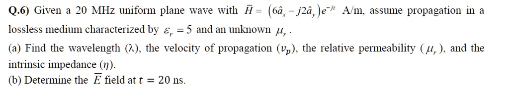 Q.6) Given a 20 MHz uniform plane wave with vecH = (6hatax - j2hatay)e^-jz A/m, assume propagation in a lossless medium characterized by epsilonr = 5 and an unknown mur.
(a) Find the wavelength (lambda), the velocity of propagation (vp), the relative permeability (mur), and the intrinsic impedance (eta).
(b) Determine the vecE field at t = 20 ns.