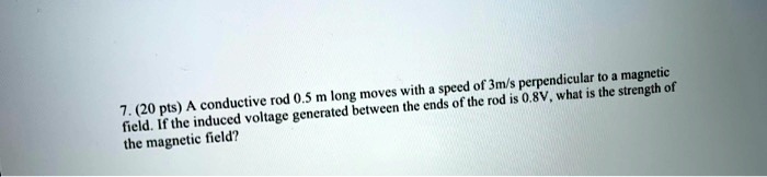 7. (20 pts) A conductive rod 0.5 m long moves with a speed of 3m/s perpendicular to a magnetic field. If the induced voltage generated between the ends of the rod is 0.8V, what is the strength of the magnetic field?
