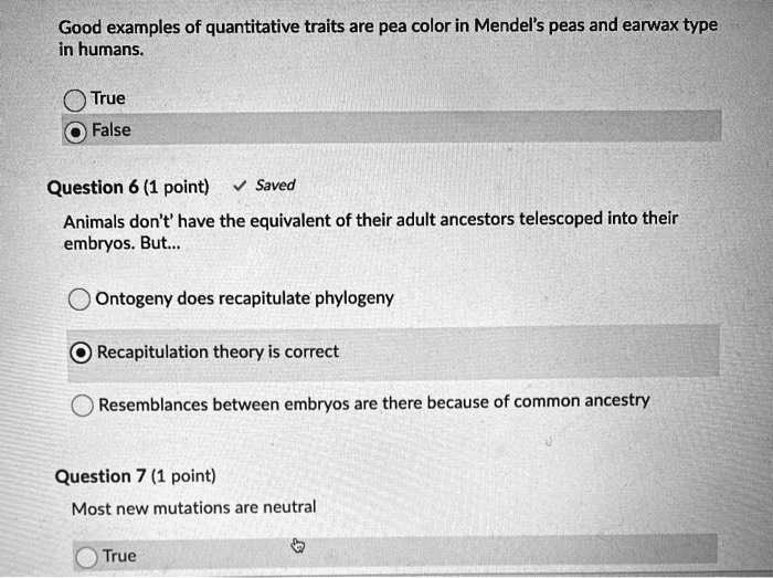 SOLVED: Good examples of quantitative traits are pea color in Mendels peas  and earwax type in humans: True False Question 6 (1 point) Saved Animals  don't' have the equivalent of their adult
