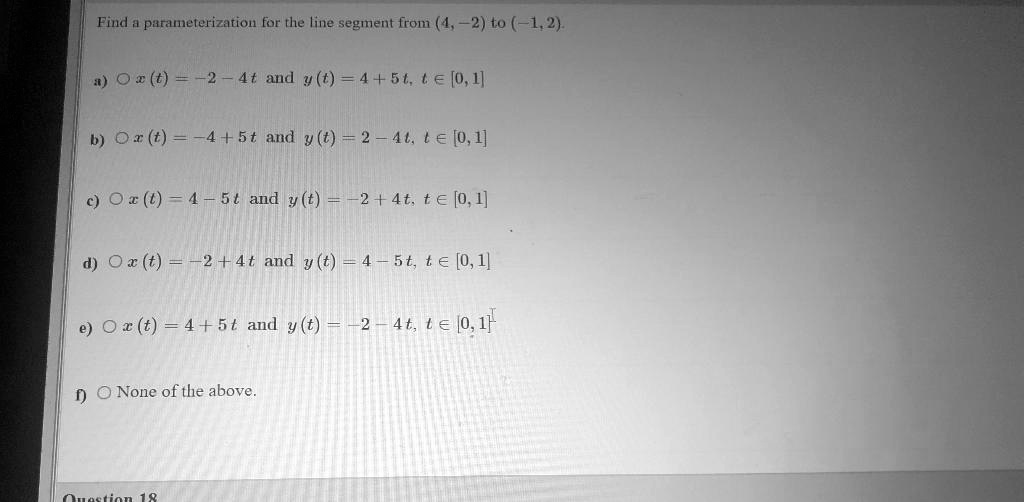 Find a parameterization for the line segment from (4, -2) to (-1, 2).

a) x(t) = -2 - 4t and y(t) = 4 + 5t, t ? [0, 1]

b) x(t) = -4 + 5t and y(t) = 2 - 4t, t ? [0, 1]

c) x(t) = 4 - 5t and y(t) = -2 + 4t, t ? [0, 1]

d) x(t) = -2 + 4t and y(t) = 4 - 5t, t ? [0, 1]

e) x(t) = 4 + 5t and y(t) = -2 - 4t, t ? [0, 1]

f) None of the above.