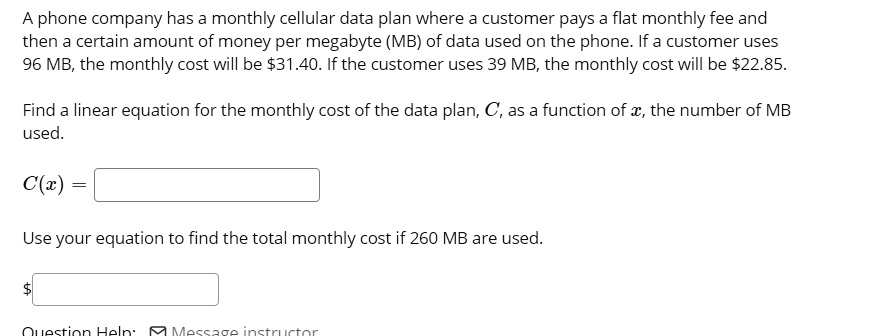 A phone company has a monthly cellular data plan where a customer pays a flat monthly fee and then a certain amount of money per megabyte (MB) of data used on the phone. If a customer uses 96 MB, the monthly cost will be 31.40. If the customer uses 39 MB, the monthly cost will be22.85.

Find a linear equation for the monthly cost of the data plan, C, as a function of x, the number of MB used.

C(x) =

Use your equation to find the total monthly cost if 260 MB are used.