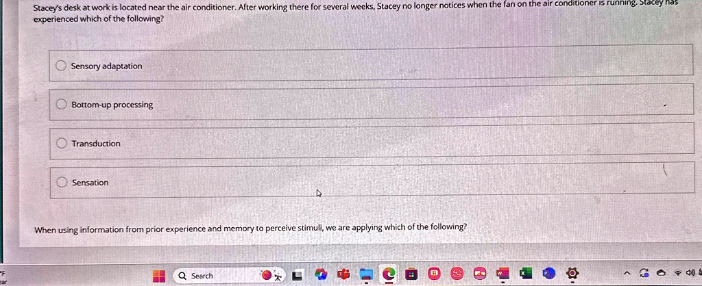 Stacey's desk at work is located near the air conditioner. After working there for several weeks, Stacey no longer notices when the fan on the air conditioner is running. Stacey experienced which of the following?
Sensory adaptation
Bottom-up processing
Transduction
Sensation
When using information from prior experience and memory to perceive stimuli, we are applying which of the following?