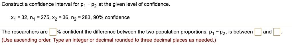 Construct a confidence interval for p1 - p2 at the given level of confidence.

x1 = 32, n1 = 275, x2 = 36, n2 = 283, 90% confidence

The researchers are % confident the difference between the two population proportions, p1 - p2, is between and .
(Use ascending order. Type an integer or decimal rounded to three decimal places as needed.)