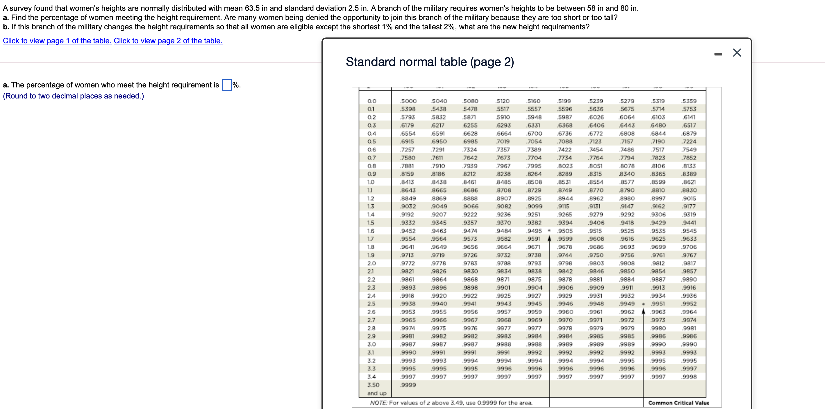 A survey found that women's heights are normally distributed with mean 63.5 in and standard deviation 2.5 in. A branch of the military requires women's heights to be between 58 in and 80 in.
a. Find the percentage of women meeting the height requirement. Are many women being denied the opportunity to join this branch of the military because they are too short or too tall?
b. If this branch of the military changes the height requirements so that all women are eligible except the shortest 1% and the tallest 2%, what are the new height requirements?
a. The percentage of women who meet the height requirement is %.
(Round to two decimal places as needed.)
