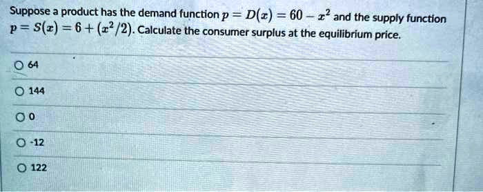 Suppose a product has the demand function p = D(x) = 60 - x^2 and the supply function p = S(x) = 6 + (x^2/2). Calculate the consumer surplus at the equilibrium price.

64
144
0
-12
122