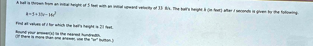 A ball is thrown from an initial height of 5 feet with an initial upward velocity of 33 ft/s. The ball's height h (in feet) after t seconds is given by the following.
h = 5 + 33t - 16t^2
Find all values of t for which the ball's height is 21 feet.
Round your answer(s) to the nearest hundredth.
(If there is more than one answer, use the "or" button.)
